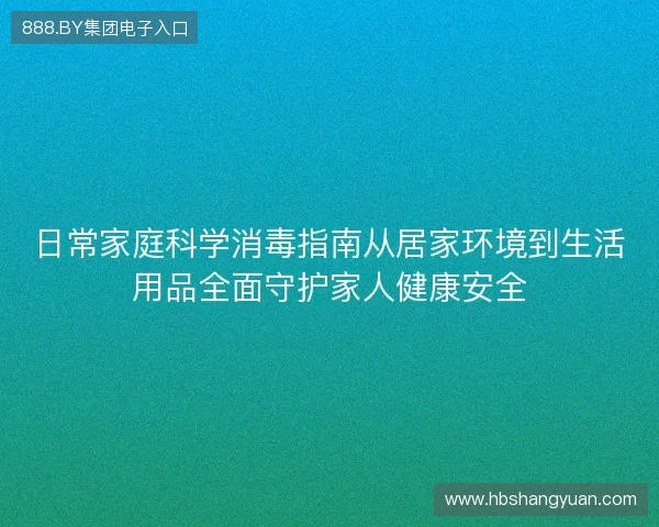 日常家庭科学消毒指南从居家环境到生活用品全面守护家人健康安全