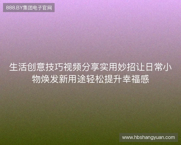 生活创意技巧视频分享实用妙招让日常小物焕发新用途轻松提升幸福感